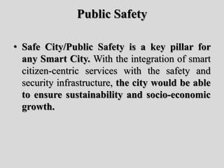Public Safety
• Safe City/Public Safety is a key pillar for
any Smart City. With the integration of smart
citizen-centric services with the safety and
security infrastructure, the city would be able
to ensure sustainability and socio-economic
growth.
 