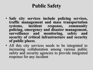 Public Safety
• Safe city services include policing services,
traffic management and mass transportation
systems, incident response, community
policing, emergency and disaster management,
surveillance and monitoring, safety and
security of critical infrastructure and security
of public places.
• All this city services needs to be integrated to
increasing collaboration among various public
safety and security agencies to provide integrated
response for any incident
 