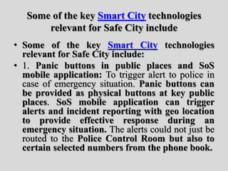 Some of the key Smart City technologies
relevant for Safe City include
• Some of the key Smart City technologies
relevant for Safe City include:
• 1. Panic buttons in public places and SoS
mobile application: To trigger alert to police in
case of emergency situation. Panic buttons can
be provided as physical buttons at key public
places. SoS mobile application can trigger
alerts and incident reporting with geo location
to provide effective response during an
emergency situation. The alerts could not just be
routed to the Police Control Room but also to
certain selected numbers from the phone book.
 