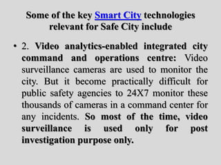 Some of the key Smart City technologies
relevant for Safe City include
• 2. Video analytics-enabled integrated city
command and operations centre: Video
surveillance cameras are used to monitor the
city. But it become practically difficult for
public safety agencies to 24X7 monitor these
thousands of cameras in a command center for
any incidents. So most of the time, video
surveillance is used only for post
investigation purpose only.
 
