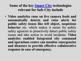 Some of the key Smart City technologies
relevant for Safe City include
• Video analytics runs on live camera feeds and
automatically detects and raise alerts for
public safety issues like left object, suspicious
behavior etc. which makes it easier for public
safety agencies to proactively detect public safety
issues and take action to avoid incidents. Video
analytics enabled Integrated city command
and operations centre can monitor emergencies
and disasters to provide effective collaborative
response in case of emergency.
 