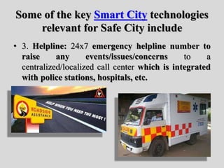 Some of the key Smart City technologies
relevant for Safe City include
• 3. Helpline: 24x7 emergency helpline number to
raise any events/issues/concerns to a
centralized/localized call center which is integrated
with police stations, hospitals, etc.
 