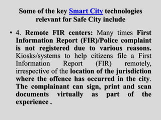 Some of the key Smart City technologies
relevant for Safe City include
• 4. Remote FIR centers: Many times First
Information Report (FIR)/Police complaint
is not registered due to various reasons.
Kiosks/systems to help citizens file a First
Information Report (FIR) remotely,
irrespective of the location of the jurisdiction
where the offence has occurred in the city.
The complainant can sign, print and scan
documents virtually as part of the
experience .
 