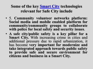 Some of the key Smart City technologies
relevant for Safe City include
• 5. Community volunteer networks platform:
Social media and mobile enabled platform for
community/community groups to collaborate
with police for local safety and security issues.
• A safe city/public safety is a key pillar for a
Smart City. With increasing crime in cities and
additional pressure due to rapid urbanization, it
has become very important for modernize and
take integrated approach towards public safety
to provide safe and secure environment for
citizens and business in a Smart City.
 