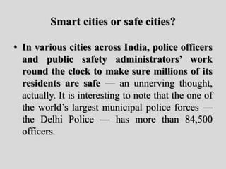 Smart cities or safe cities?
• In various cities across India, police officers
and public safety administrators’ work
round the clock to make sure millions of its
residents are safe — an unnerving thought,
actually. It is interesting to note that the one of
the world’s largest municipal police forces —
the Delhi Police — has more than 84,500
officers.
 