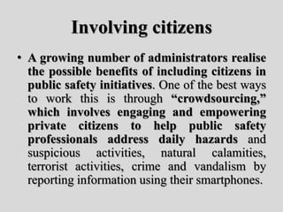 Involving citizens
• A growing number of administrators realise
the possible benefits of including citizens in
public safety initiatives. One of the best ways
to work this is through “crowdsourcing,”
which involves engaging and empowering
private citizens to help public safety
professionals address daily hazards and
suspicious activities, natural calamities,
terrorist activities, crime and vandalism by
reporting information using their smartphones.
 