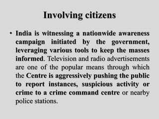 Involving citizens
• India is witnessing a nationwide awareness
campaign initiated by the government,
leveraging various tools to keep the masses
informed. Television and radio advertisements
are one of the popular means through which
the Centre is aggressively pushing the public
to report instances, suspicious activity or
crime to a crime command centre or nearby
police stations.
 