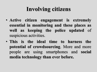 Involving citizens
• Active citizen engagement is extremely
essential in monitoring and these places as
well as keeping the police updated of
suspicious activities.
• This is the ideal time to harness the
potential of crowdsourcing. More and more
people are using smartphones and social
media technology than ever before.
 
