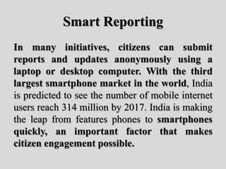 Smart Reporting
In many initiatives, citizens can submit
reports and updates anonymously using a
laptop or desktop computer. With the third
largest smartphone market in the world, India
is predicted to see the number of mobile internet
users reach 314 million by 2017. India is making
the leap from features phones to smartphones
quickly, an important factor that makes
citizen engagement possible.
 