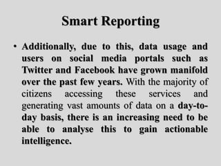 Smart Reporting
• Additionally, due to this, data usage and
users on social media portals such as
Twitter and Facebook have grown manifold
over the past few years. With the majority of
citizens accessing these services and
generating vast amounts of data on a day-to-
day basis, there is an increasing need to be
able to analyse this to gain actionable
intelligence.
 