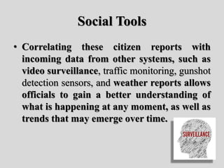 Social Tools
• Correlating these citizen reports with
incoming data from other systems, such as
video surveillance, traffic monitoring, gunshot
detection sensors, and weather reports allows
officials to gain a better understanding of
what is happening at any moment, as well as
trends that may emerge over time.
 