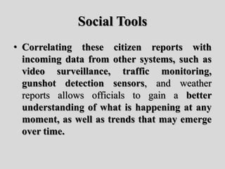 Social Tools
• Correlating these citizen reports with
incoming data from other systems, such as
video surveillance, traffic monitoring,
gunshot detection sensors, and weather
reports allows officials to gain a better
understanding of what is happening at any
moment, as well as trends that may emerge
over time.
 