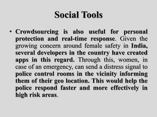 Social Tools
• Crowdsourcing is also useful for personal
protection and real-time response. Given the
growing concern around female safety in India,
several developers in the country have created
apps in this regard. Through this, women, in
case of an emergency, can send a distress signal to
police control rooms in the vicinity informing
them of their geo location. This would help the
police respond faster and more effectively in
high risk areas.
 