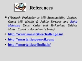 References
 (Vishvesh Prabhakar is MD Sustainability, Sanjeev
Gupta MD Health & Public Services and Rajul
Mehrotra Smart Cities and Technology Subject
Matter Expert at Accenture in India)
• http://www.smartcitieschallenge.in/
• http://smartcitiescouncil.com/
• http://smartcitiesofindia.in/
 