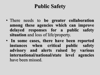 Public Safety
• There needs to be greater collaboration
among these agencies which can improve
delayed responses for a public safety
situation and loss of life/property.
• In some cases, there have been reported
instances when critical public safety
advisory and alerts raised by various
international/national/state level agencies
have been missed.
 