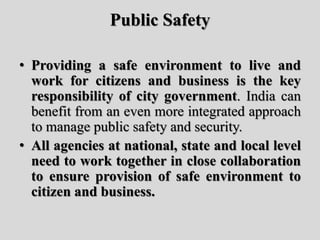 Public Safety
• Providing a safe environment to live and
work for citizens and business is the key
responsibility of city government. India can
benefit from an even more integrated approach
to manage public safety and security.
• All agencies at national, state and local level
need to work together in close collaboration
to ensure provision of safe environment to
citizen and business.
 