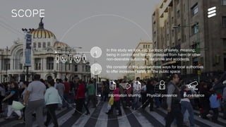 Ericsson Internal | 2016-06-29 | Page 3
Scope
We consider in this context three ways for local authorities
to offer increased safety in the public space:
In this study we look into the topic of safety, meaning;
being in control and feeling protected from harm or other
non-desirable outcomes, like crime and accidents.
2
Information sharing Physical presence Surveillance
1
 