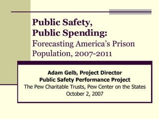 Public Safety,  Public Spending:   F orecasting America’s Prison Population, 2007-2011 Adam Gelb, Project Director Public Safety Performance Project The Pew Charitable Trusts, Pew Center on the States October 2, 2007 