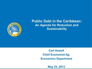 Public Debt in the Caribbean:
An Agenda for Reduction and
Sustainability
Carl Howell
Chief Economist Ag.
Economics Department
May 23, 2013
 