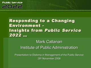 Responding to a Changing Environment - Insights from  Public Service 2022 … Mark Callanan Institute of Public Administration Presentation to Diploma in Management of the Public Service 28 th  November 2008 