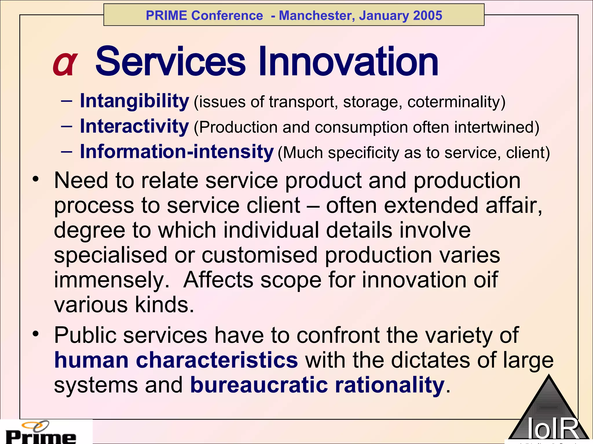 α   Services Innovation Intangibility   (issues of transport, storage, coterminality) Interactivity   (Production and consumption often intertwined) Information-intensity   (Much specificity as to service, client) Need to relate service product and production process to service client – often extended affair, degree to which individual details involve specialised or customised production varies immensely.  Affects scope for innovation oif various kinds. Public services have to confront the variety of  human characteristics  with the dictates of large systems and  bureaucratic rationality .  