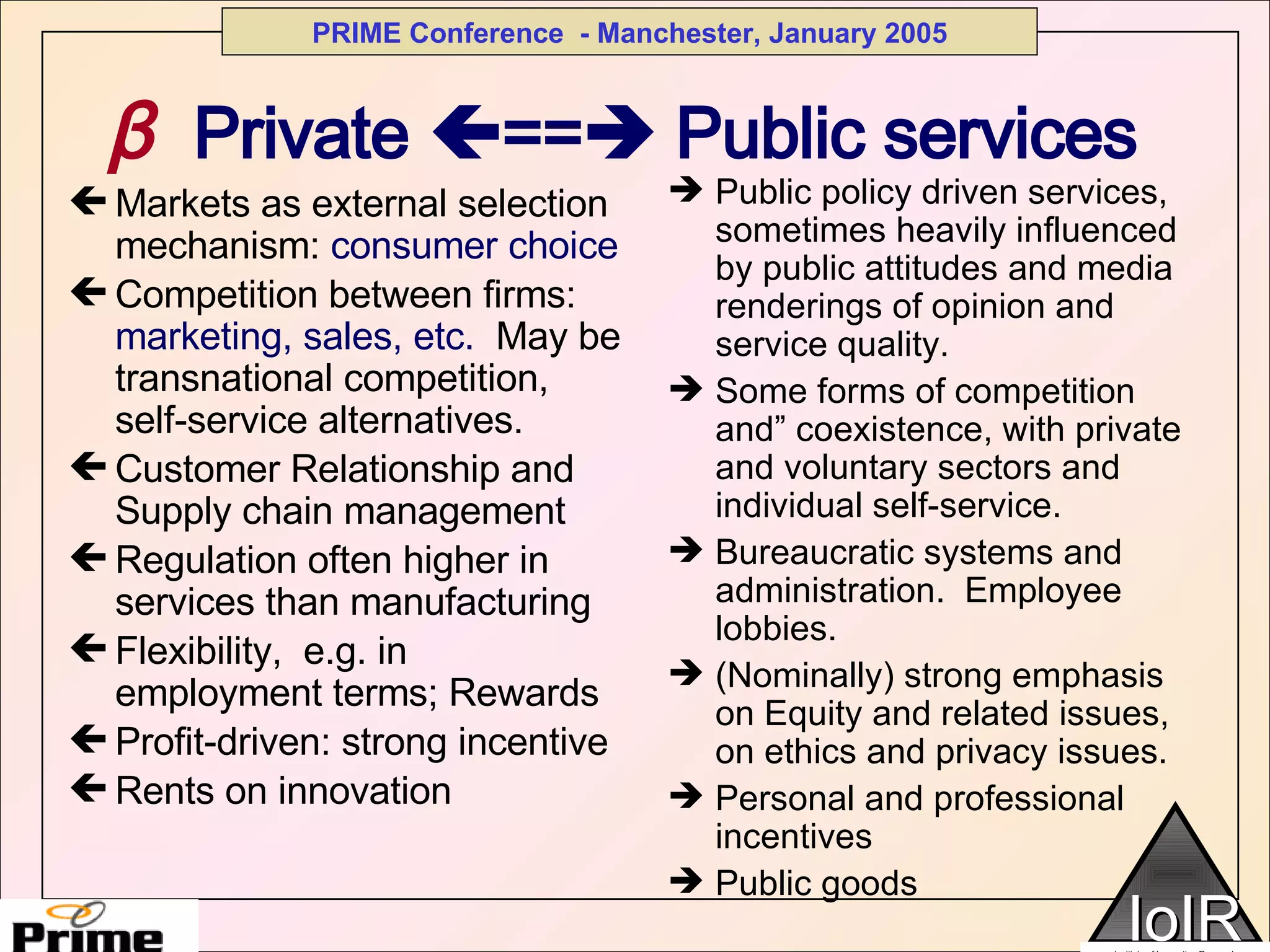 β   Private   ==   Public services Markets as external selection mechanism:  consumer choice Competition between firms:  marketing, sales, etc.  May be transnational competition, self-service alternatives. Customer Relationship and Supply chain management Regulation often higher in services than manufacturing Flexibility,  e.g. in employment terms; Rewards Profit-driven: strong incentive  Rents on innovation Public policy driven services, sometimes heavily influenced by public attitudes and media renderings of opinion and service quality. Some forms of competition and” coexistence, with private and voluntary sectors and individual self-service. Bureaucratic systems and administration.  Employee lobbies. (Nominally) strong emphasis on Equity and related issues, on ethics and privacy issues. Personal and professional incentives Public goods 