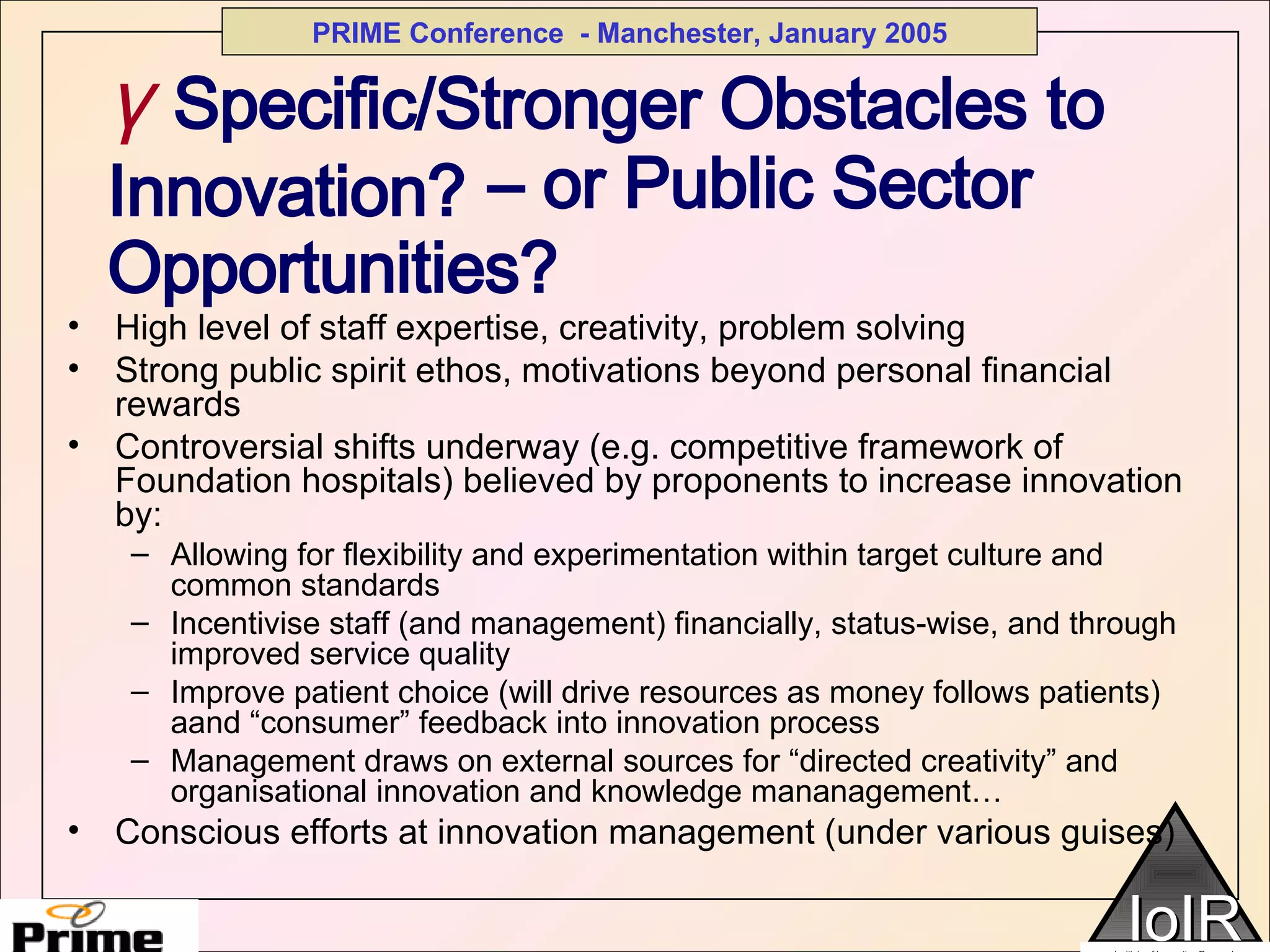   –  or Public Sector Opportunities? High level of staff expertise, creativity, problem solving Strong public spirit ethos, motivations beyond personal financial rewards Controversial shifts underway (e.g. competitive framework of Foundation hospitals) believed by proponents to increase innovation by: Allowing for flexibility and experimentation within target culture and common standards Incentivise staff (and management) financially, status-wise, and through improved service quality Improve patient choice (will drive resources as money follows patients) aand “consumer” feedback into innovation process Management draws on external sources for “directed creativity” and organisational innovation and knowledge mananagement… Conscious efforts at innovation management (under various guises) γ   Specific/Stronger Obstacles to Innovation? 