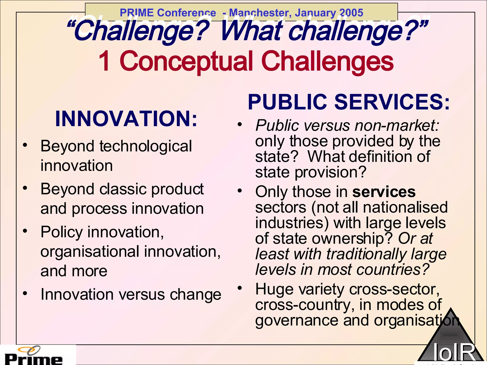 “ Challenge?   What challenge?” INNOVATION: Beyond technological innovation Beyond classic product and process innovation Policy innovation, organisational innovation, and more Innovation versus change PUBLIC SERVICES: Public versus non-market:  only those provided by the state?  What definition of state provision? Only those in  services  sectors (not all nationalised industries) with large levels of state ownership?  Or at least with traditionally large levels in most countries? Huge variety cross-sector, cross-country, in modes of governance and organisation “ Challenge?   What challenge?” 1 Conceptual Challenges 
