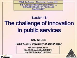 Session 1B The challenge of innovation in public services IAN MILES  Ian.Miles@man.ac.uk http://LES.MAN.AC.UK/PREST/ http://LES.MAN.AC.UK/CRIC/ PREST, IoIR, University of Manchester THE FUTURE OF RESEARCH IN EUROPE – A KNOWLEDGE BASE FOR POLICY AND MANAGEMENT 