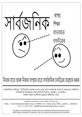 সাব�জিনক চফটেৱৰৰ ওপৰত অিধক জািনবৰ বােব
http://karnatakaeducation.org.in/KOER/en/index.php/Why_public_software
চাওক বা �মইল কৰক : KOER@karnatakaeducation.org.in
�া��
িশ�া
যাতায়ত
চফটেৱৰ
িনজৰবােবআ�িনজৰসং�াৰবােবসাব�জিনকচফটেৱৰব�ৱহাৰকৰক
সাব�জিনক
সাব�জিনক চফটেৱৰ িডিজেটল সমাজত ভাগ লবৰ বােব আৱশ�ক আ� ই সকেলােৰ অিধকাৰ
সাব�জিনক চফটেৱৰৰ পৰা আিম উপেযাগ, অধ�য়ন, সংেশাধন,
িনম�ান আ� অংশীদাৰ �হাৱাৰ �াধীনতা পাওঁ
This poster is licensed under a Creative Commons Attribution-NonCommercial 3.0 License
which makes it available for widescale, free, non-commercial reproduction and translation
 