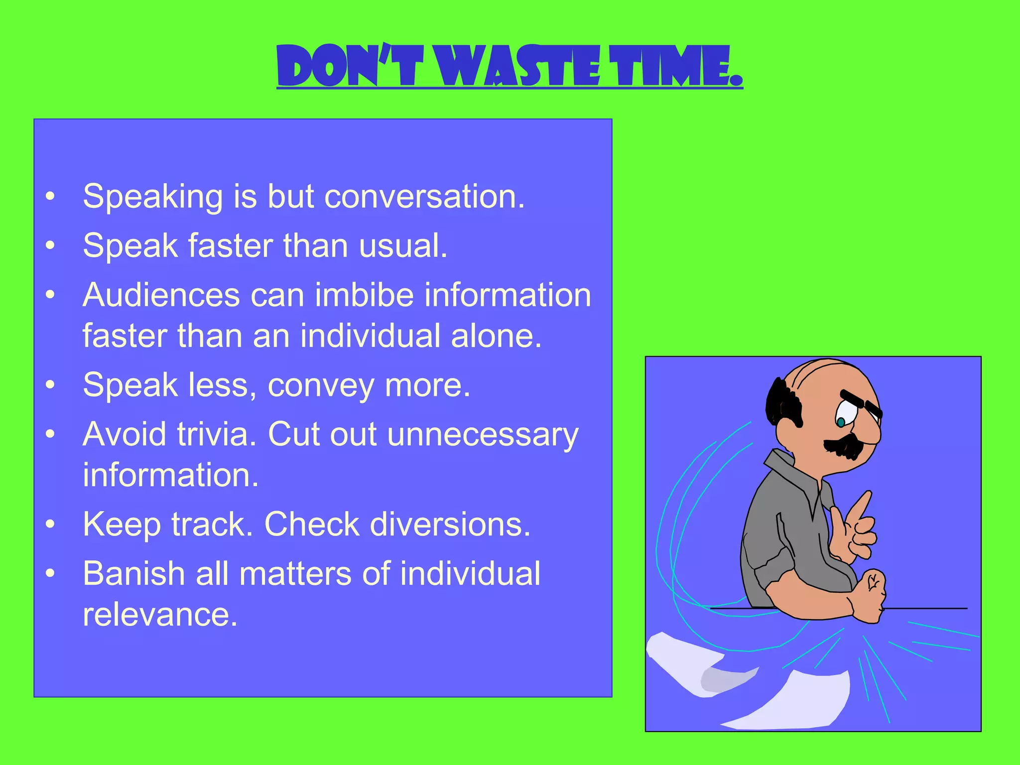 Don’t waste time. Speaking is but conversation. Speak faster than usual. Audiences can imbibe information faster than an individual alone. Speak less, convey more. Avoid trivia. Cut out unnecessary information. Keep track. Check diversions. Banish all matters of individual relevance. 