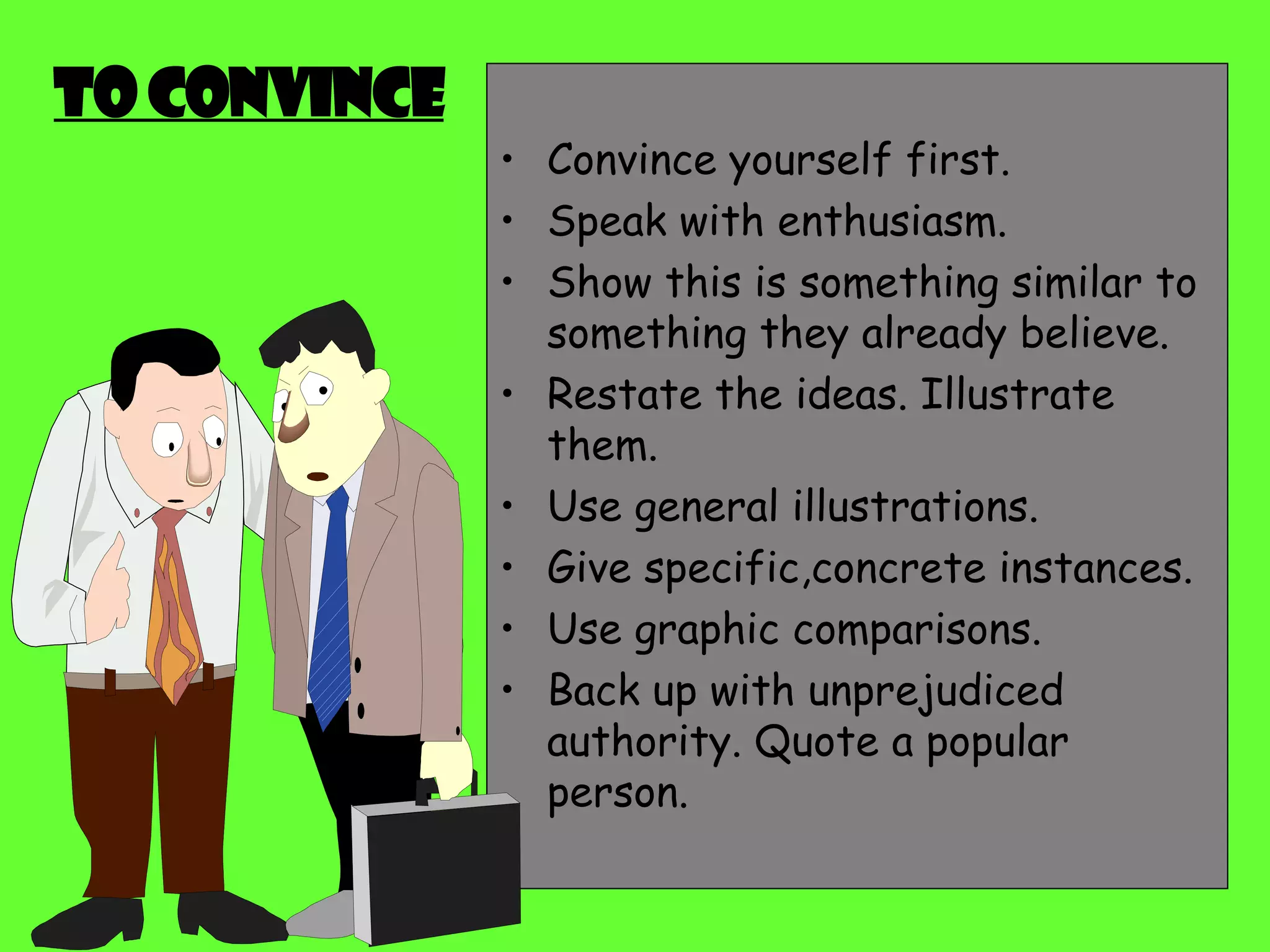 To convince Convince yourself first. Speak with enthusiasm. Show this is something similar to something they already believe. Restate the ideas. Illustrate them. Use general illustrations.  Give specific,concrete instances. Use graphic comparisons. Back up with unprejudiced authority. Quote a popular person. 