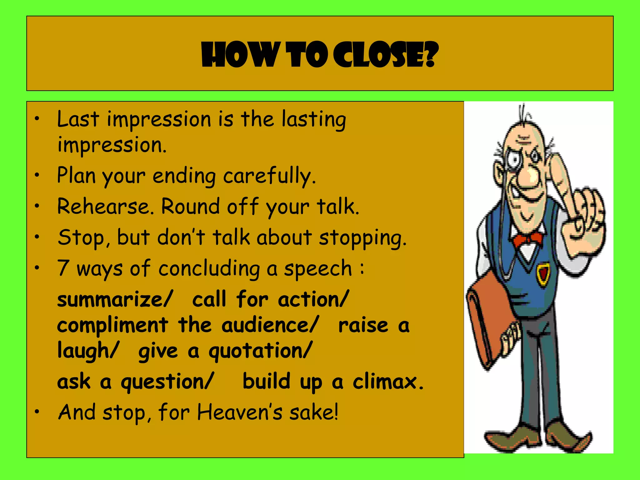 How to close? Last impression is the lasting impression. Plan your ending carefully. Rehearse. Round off your talk. Stop, but don’t talk about stopping. 7 ways of concluding a speech :  summarize/  call for action/  compliment the audience/  raise a laugh/  give a quotation/  ask a question/  build up a climax. And stop, for Heaven’s sake! 