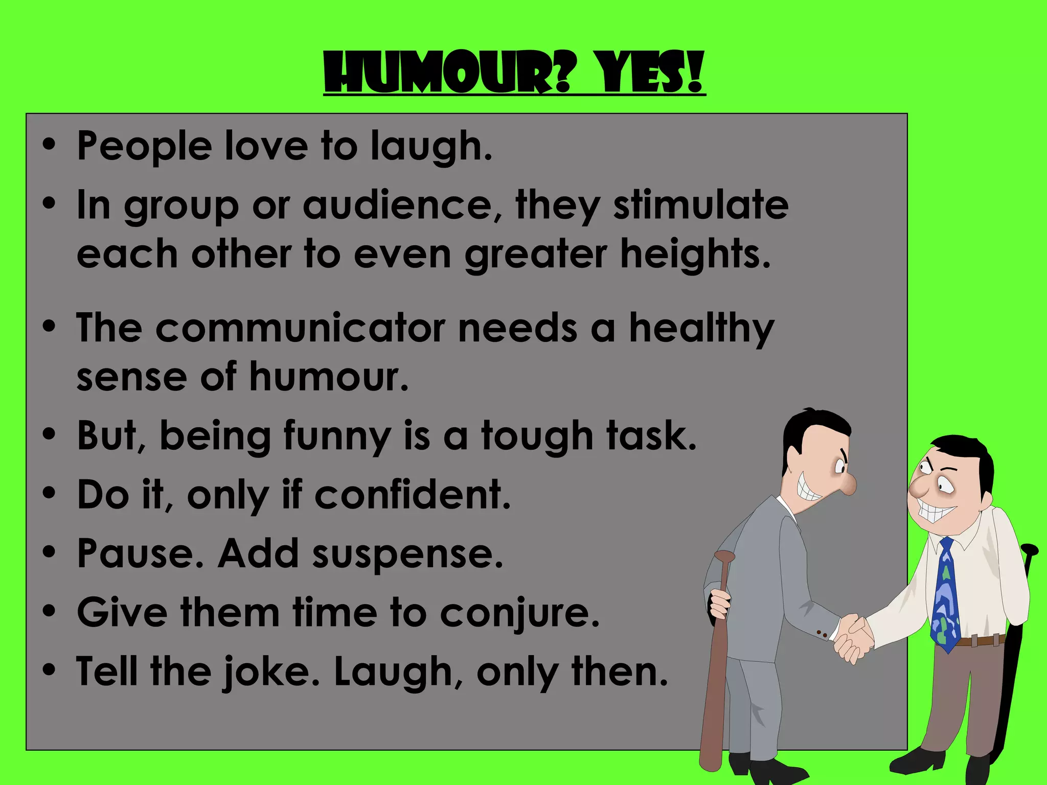 Humour?  Yes! People love to laugh.  In group or audience, they stimulate each other to even greater heights. The communicator needs a healthy sense of humour. But, being funny is a tough task. Do it, only if confident. Pause. Add suspense. Give them time to conjure. Tell the joke. Laugh, only then. 