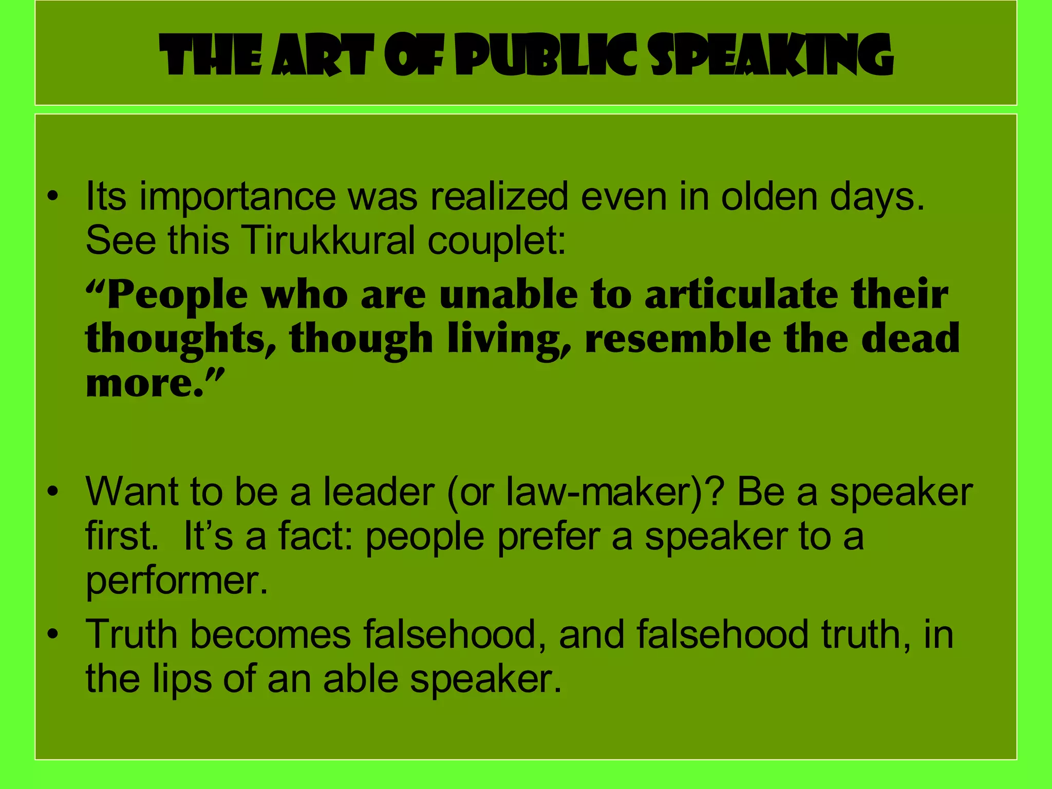 The art of public speaking Its importance was realized even in olden days. See this Tirukkural couplet: “ People who are unable to articulate their thoughts, though living, resemble the dead more.” Want to be a leader (or law-maker)? Be a speaker first.  It’s a fact: people prefer a speaker to a performer. Truth becomes falsehood, and falsehood truth, in the lips of an able speaker. 