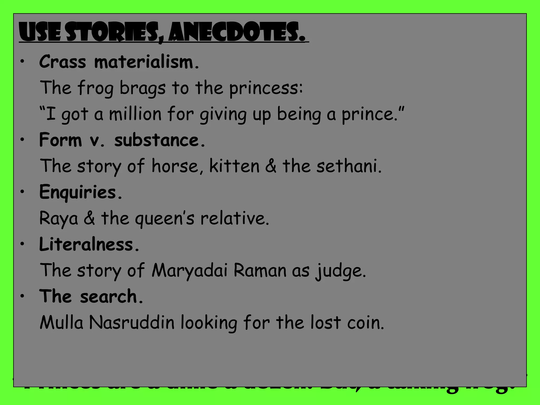 “ Princes are a dime a dozen. But, a talking frog?” Use stories, anecdotes.   Crass materialism. The frog brags to the princess:  “ I got a million for giving up being a prince.” Form v. substance. The story of horse, kitten & the sethani. Enquiries. Raya & the queen’s relative. Literalness. The story of Maryadai Raman as judge. The search. Mulla Nasruddin looking for the lost coin. 
