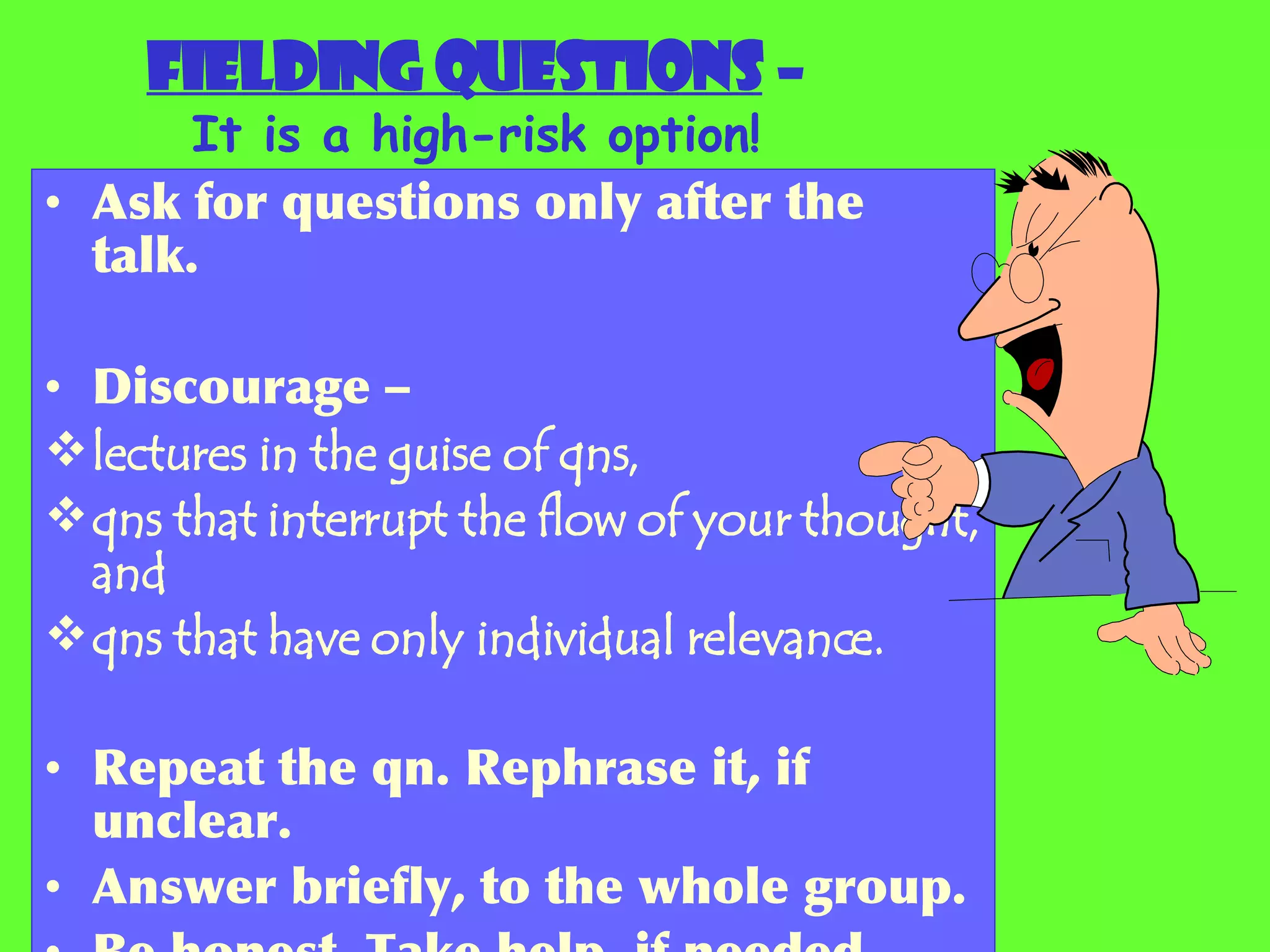 Fielding questions  – It is a high-risk option! Ask for questions only after the talk. Discourage – lectures in the guise of qns, qns that interrupt the flow of your thought, and qns that have only individual relevance. Repeat the qn. Rephrase it, if unclear. Answer briefly, to the whole group. Be honest. Take help, if needed. 