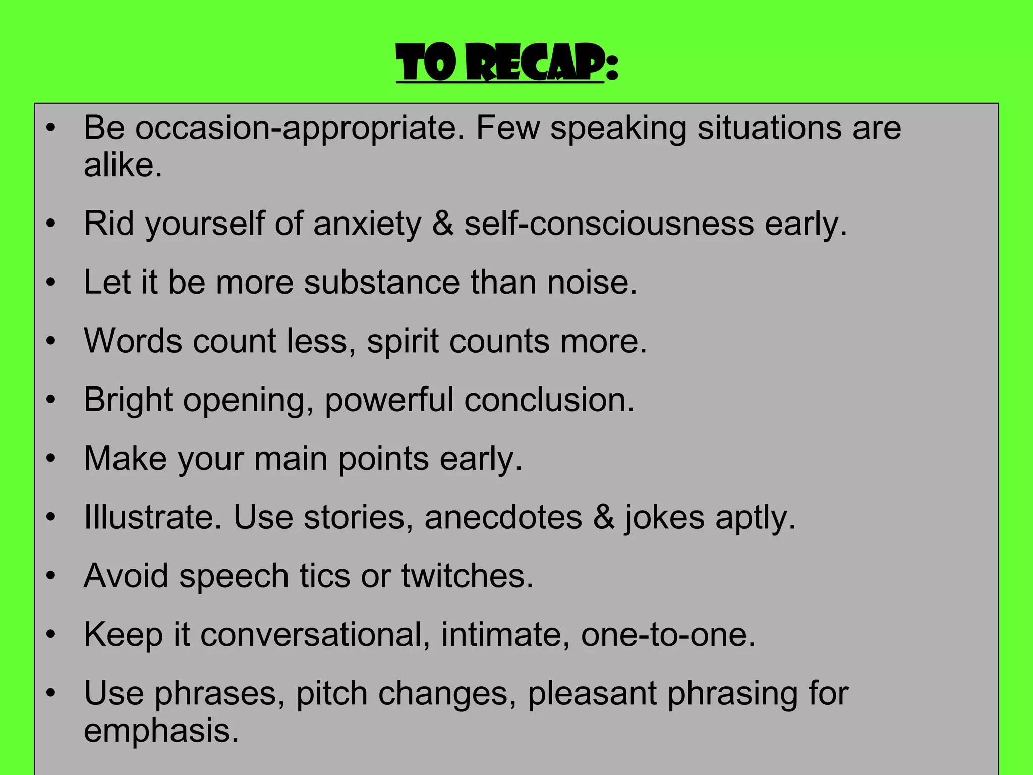 To recap : Be occasion-appropriate. Few speaking situations are alike.  Rid yourself of anxiety & self-consciousness early. Let it be more substance than noise. Words count less, spirit counts more. Bright opening, powerful conclusion. Make your main points early. Illustrate. Use stories, anecdotes & jokes aptly. Avoid speech tics or twitches. Keep it conversational, intimate, one-to-one. Use phrases, pitch changes, pleasant phrasing for emphasis. 