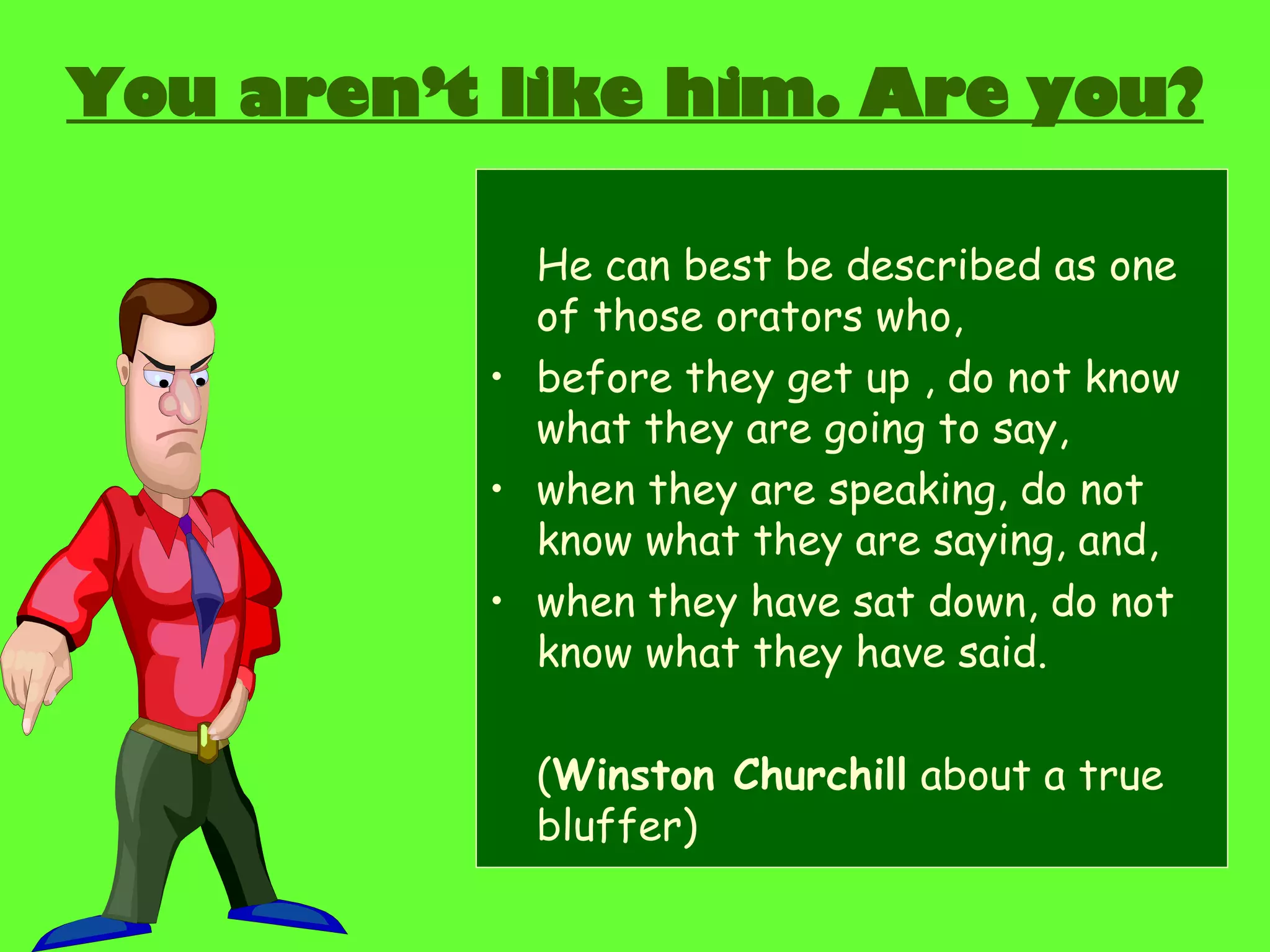 You aren’t like him. Are you? He can best be described as one of those orators who, before they get up , do not know what they are going to say, when they are speaking, do not know what they are saying, and, when they have sat down, do not know what they have said. ( Winston Churchill  about a true bluffer) 