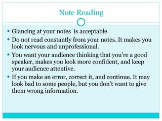 Note Reading Glancing at your notes  is acceptable. Do not read constantly from your notes. It makes you look nervous and unprofessional. You want your audience thinking that you’re a good speaker, makes you look more confident, and keep your audience attentive. If you make an error, correct it, and continue. It may look bad to some people, but you don’t want to give them wrong information. 