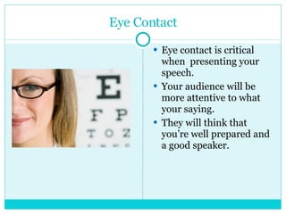 Eye Contact Eye contact is critical when  presenting your speech.  Your audience will be more attentive to what your saying. They will think that you’re well prepared and a good speaker. 