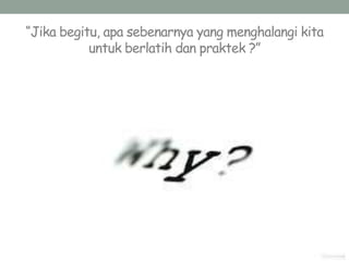“Jika begitu, apa sebenarnya yang menghalangi kita
untuk berlatih dan praktek ?”
 
