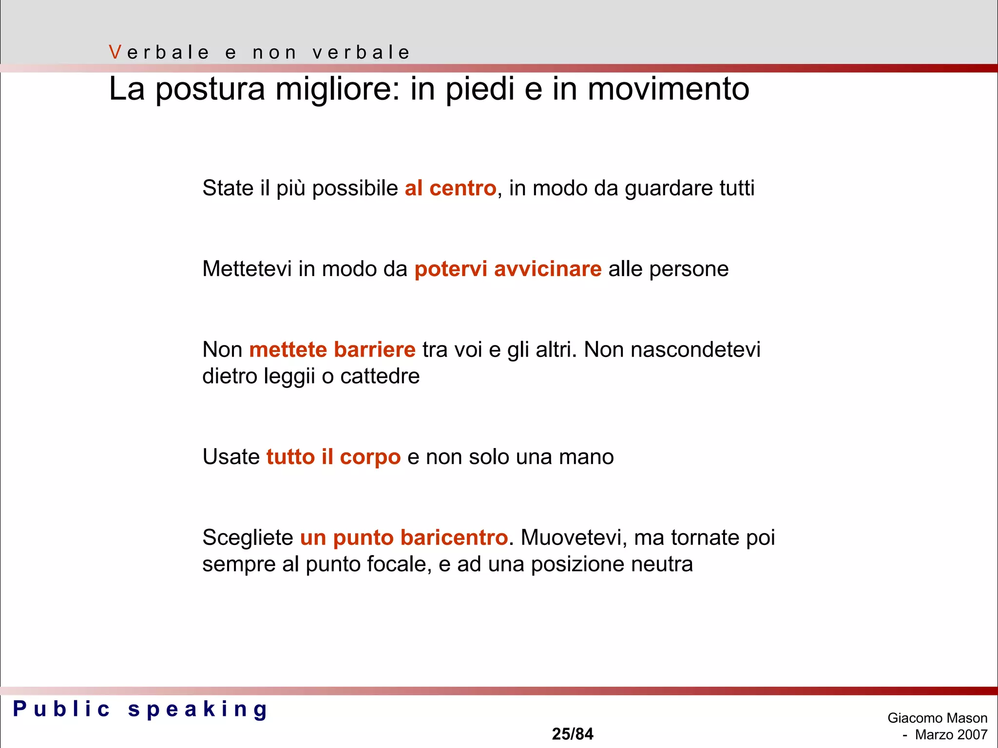 V  e r b a l e  e  n o n  v e r b a l e La postura migliore: in piedi e in movimento State il più possibile  al centro , in modo da guardare tutti Mettetevi in modo da  potervi avvicinare  alle persone Non  mettete barriere  tra voi e gli altri. Non nascondetevi dietro leggii o cattedre Usate  tutto il corpo  e non solo una mano Scegliete  un punto baricentro . Muovetevi, ma tornate poi sempre al punto focale, e ad una posizione neutra 