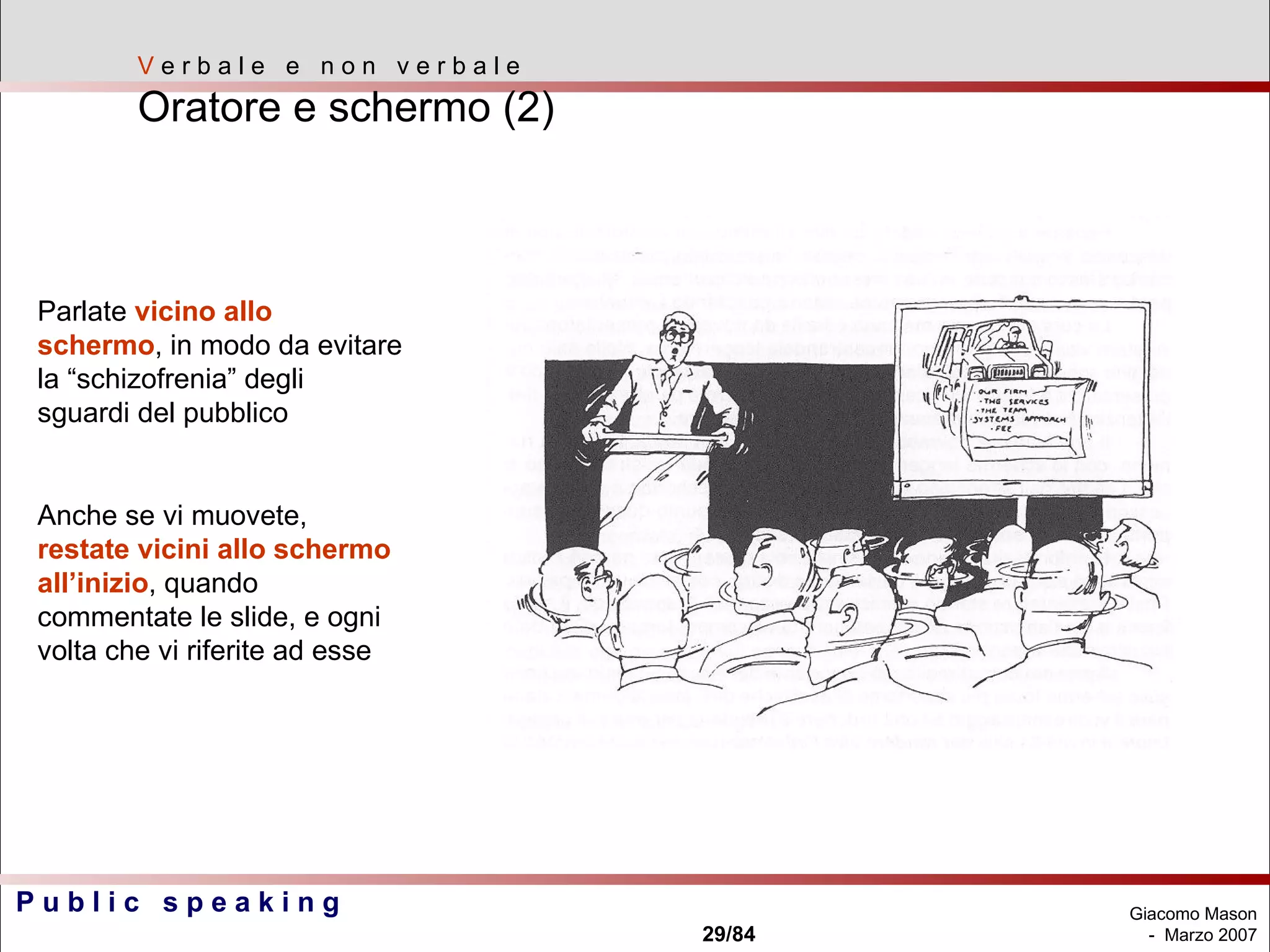 V  e r b a l e  e  n o n  v e r b a l e Oratore e schermo (2) Parlate  vicino allo schermo , in modo da evitare la “schizofrenia” degli sguardi del pubblico Anche se vi muovete,  restate vicini allo schermo all’inizio , quando commentate le slide, e ogni volta che vi riferite ad esse 