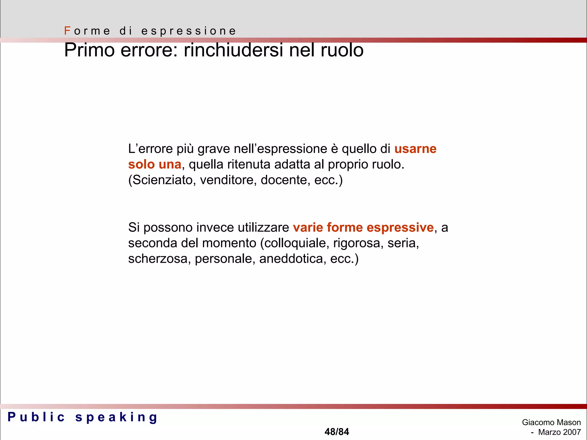 L’errore più grave nell’espressione è quello di  usarne solo una , quella ritenuta adatta al proprio ruolo. (Scienziato, venditore, docente, ecc.) Si possono invece utilizzare  varie forme espressive , a seconda del momento (colloquiale, rigorosa, seria, scherzosa, personale, aneddotica, ecc.) F  o r m e  d i  e s p r e s s i o n e Primo errore: rinchiudersi nel ruolo 