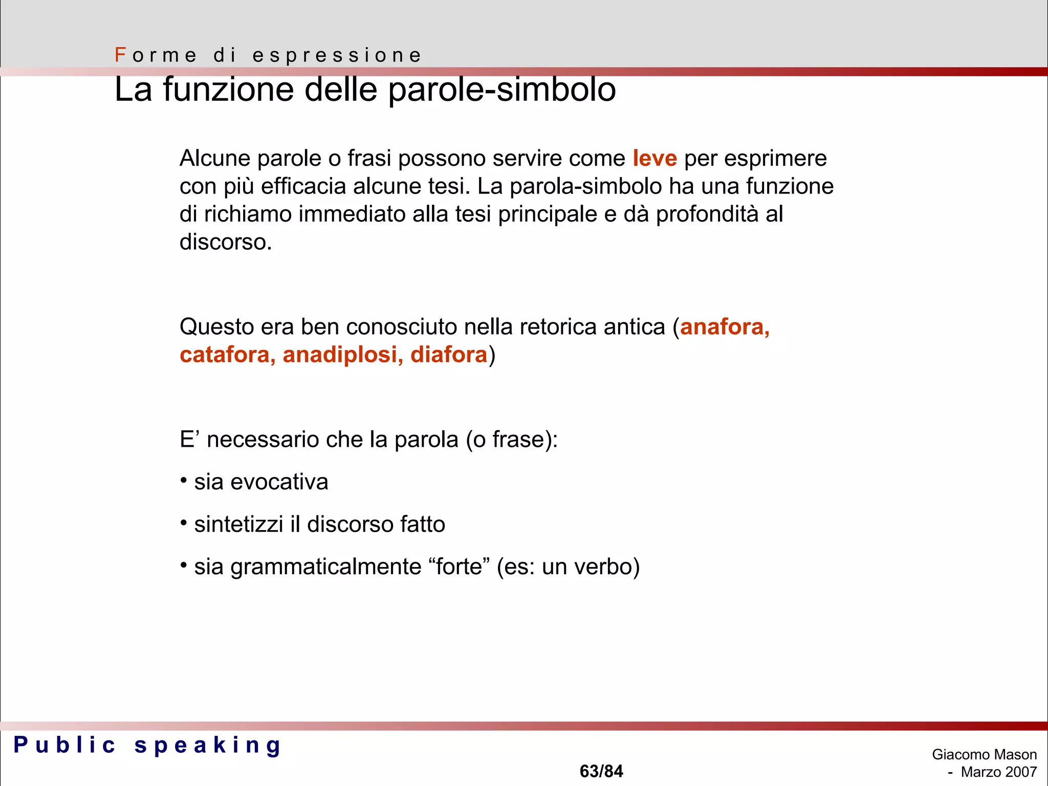 F  o r m e  d i  e s p r e s s i o n e La funzione delle parole-simbolo  Alcune parole o frasi possono servire come  leve  per esprimere con più efficacia alcune tesi. La parola-simbolo ha una funzione di richiamo immediato alla tesi principale e dà profondità al discorso. Questo era ben conosciuto nella retorica antica ( anafora, catafora, anadiplosi, diafora )  E’ necessario che la parola (o frase): sia evocativa sintetizzi il discorso fatto sia grammaticalmente “forte” (es: un verbo) 