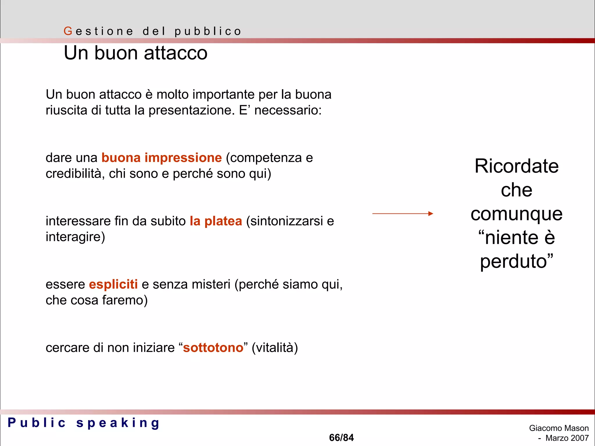 G  e s t i o n e  d e l  p u b b l i c o Un buon attacco  Un buon attacco è molto importante per la buona riuscita di tutta la presentazione. E’ necessario: dare una  buona impressione  (competenza e credibilità, chi sono e perché sono qui) interessare fin da subito  la platea  (sintonizzarsi e interagire) essere  espliciti  e senza misteri (perché siamo qui, che cosa faremo) cercare di non iniziare “ sottotono ” (vitalità) Ricordate che comunque “niente è perduto” 