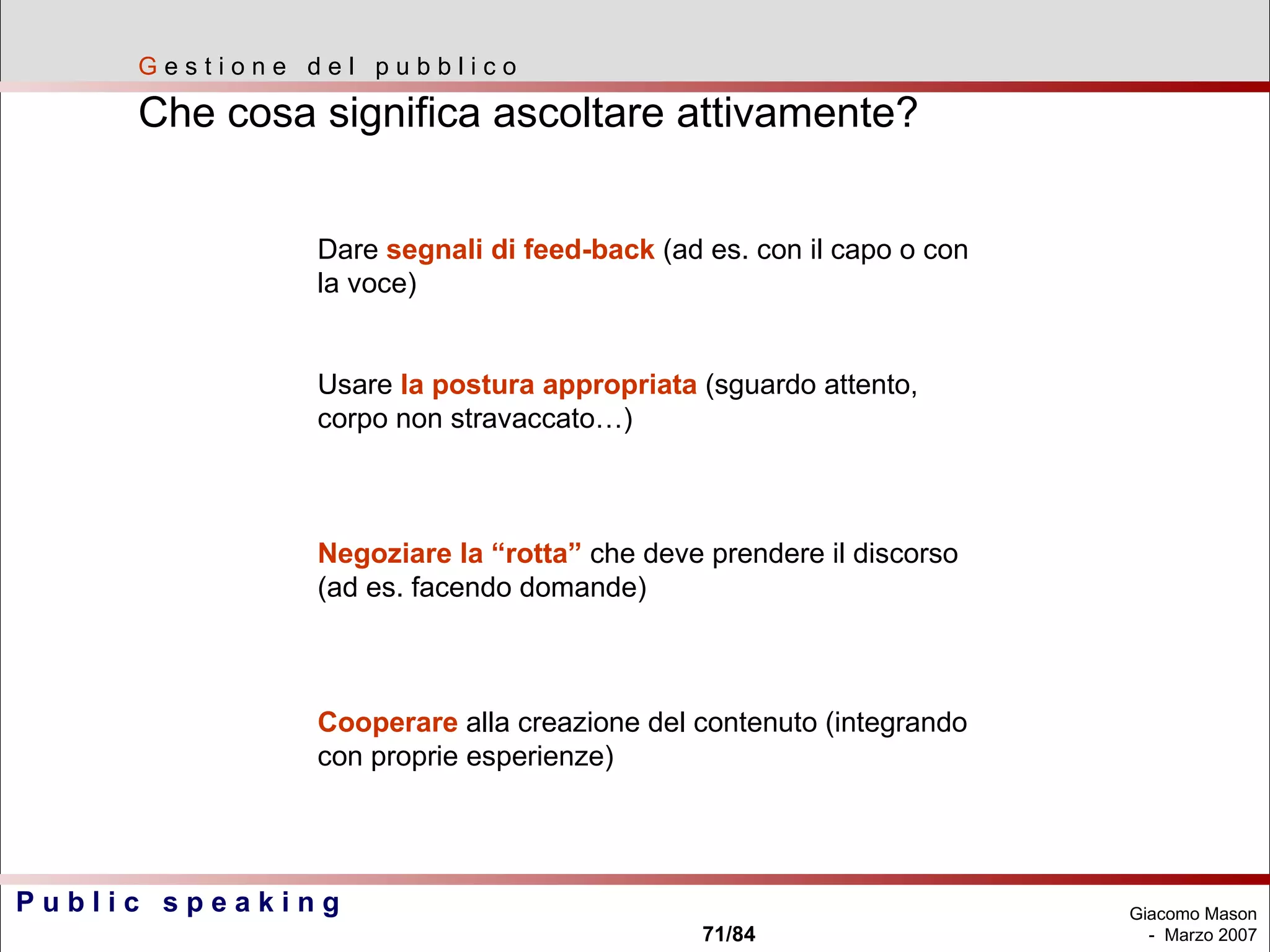 G  e s t i o n e  d e l  p u b b l i c o Che cosa significa ascoltare attivamente? Dare  segnali di feed-back  (ad es. con il capo o con  la voce) Usare  la postura appropriata  (sguardo attento,  corpo non stravaccato…) Negoziare la “rotta”  che deve prendere il discorso  (ad es. facendo domande) Cooperare  alla creazione del contenuto (integrando  con proprie esperienze) 