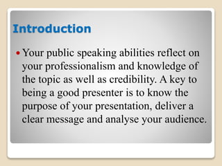 Introduction
 Your public speaking abilities reflect on
your professionalism and knowledge of
the topic as well as credibility. A key to
being a good presenter is to know the
purpose of your presentation, deliver a
clear message and analyse your audience.
 