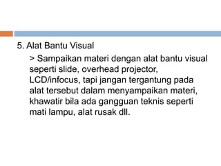5. Alat Bantu Visual
> Sampaikan materi dengan alat bantu visual
seperti slide, overhead projector,
LCD/infocus, tapi jangan tergantung pada
alat tersebut dalam menyampaikan materi,
khawatir bila ada gangguan teknis seperti
mati lampu, alat rusak dll.
 